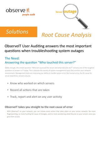 Server    outage
                      people audit




 Solutions
                                               Root Cause Analysis
ObserveIT User Auditing answers the most important
questions when troubleshooting system outages
The Need:
Answering the question “Who touched this server?”
Oddly enough, the simple question “Who last accessed the server and what did (s)he do?” remains one of the toughest
questions to answer in IT today. This is despite the variety of system management tools that monitor your network
environment. Management tools are improving our ability to handle system error. But human error, the #1 cause for
server downtime, remains elusive.



      Know who worked on which servers

      Record all actions that are taken

      Track, report and alert on any user activity


ObserveIT takes you straight to the root cause of error
  With ObserveIT on your network, you can review every action that takes place on your server network. No more
  ﬁngerpointing, no more hunting for cause of changes, and no more wondering what they do on your servers once you
  give them access.
 