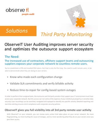 people audit




 Solutions
                                                 Third Party Monitoring
ObserveIT User Auditing improves server security
and optimizes the outsource support ecosystem
The Need:
The increased use of contractors, oﬀshore support teams and outsourcing
suppliers exposes your corporate network to countless remote users.
You’ve established a VPN and installed RSA tokens. But that is only the ﬁrst step. You need to audit remote users, to be
able to demonstrate what they are doing on your servers.


       Know who made each conﬁguration change

       Validate SLA commitments and verify billable activity

       Reduce time-to-repair for conﬁg-based system outages
In order to perform their assigned tasks, the outsource and 3rd party vendors that support your IT environment must have
access your corporate network. But this access can not come at the expense of your intellectual property or sensitive data
security! User recordings can be searched, navigated and replayed to identify any speciﬁc activity. Detailed reporting and
real-time alerting ensures strict compliance with corporate security policies.


ObserveIT gives you full visibility into all 3rd party remote user activity
  With ObserveIT on your network, you can review every action that takes place on your server network. No more
  ﬁngerpointing, no more hunting for cause of changes, and no more wondering what they do on your servers once you
  give them access.
 