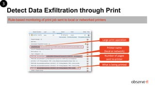 Detect Data Exfiltration through Print
Rule-based monitoring of print job sent to local or networked printers
What is being printed
Number of pages
sent to printer
Printer name
(local or network)
Large print operation
3
 