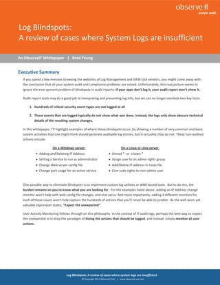 1



Log Blindspots:
A review of cases where System Logs are insufficient

An ObserveIT Whitepaper | Brad Young


Executive Summary
  If you spend a few minutes browsing the websites of Log Management and SIEM tool vendors, you might come away with
  the conclusion that all your system audit and compliance problems are solved. Unfortunately, this rosy picture seems to
  ignore the ever-present problem of blindspots in audit reports: If your apps don’t log it, your audit report won’t show it.

  Audit report tools may do a good job at interpreting and presenting log info, but we can no longer overlook two key facts:

      1. Hundreds of critical security event types are not logged at all

      2. Those events that are logged typically do not show what was done. Instead, the logs only show obscure technical
         details of the resulting system changes.

  In this whitepaper, I’ll highlight examples of where these blindspots occur, by showing a number of very common and basic
  system activities that one might think should generate auditable log entries, but in actuality they do not. These non-audited
  actions include:

                      On a Windows server:                                   On a Linux or Unix server:
           Adding and Deleting IP Address                         chmod * or chown *
           Setting a Service to run as administrator              Assign user to an admin rights group
           Change Web server config file                          Add/Delete IP address in hosts file
           Change port usage for an active service                Give sudo rights to non-admin user


  One possible way to eliminate blindspots is to implement custom log utilities or WMI-based tools. But to do this, the
  burden remains on you to know what you are looking for. For the examples listed above, adding an IP Address change
  monitor won’t help with web config file changes, and vice versa. And more importantly, adding 4 different monitors for
  each of those issues won’t help capture the hundreds of actions that you’ll never be able to predict. As the well-worn yet
  valuable expression states, “Expect the unexpected”.

  User Activity Monitoring follows through on this philosophy. In the context of IT audit logs, perhaps the best way to expect
  the unexpected is to drop the paradigm of listing the actions that should be logged, and instead simply monitor all user
  actions.




                                Log Blindspots: A review of cases where system logs are insufficient
                                           © Copyright 2011 ObserveIT Ltd. | www.observeit-sys.com
 