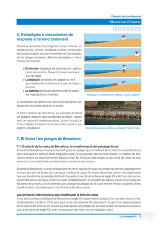 dossier
Observem el litoral
Dossier del professorat
13La navegació
6. Estratègies o mecanismes de
resposta a l’erosió costanera
Davant la necessitat de protegir les zones urbanes, in-
fraestructures i serveis localitzats al litoral i amenaçats
per l’erosió costera, així com l’increment en l’ús recreatiu
de les platges existeixen diferents estratègies o meca-
nismes de resposta:
> El retrocés: desplaçar les instal·lacions i edifica-
cions terra endins. Deixant d’envair la primera
línia de platja.
> L’adaptació: consisteix en adaptar-se, fent
permeables les instal·lacions al pas de l’aigua i
la sorra.
> La defensa: col·locant barreres entre la costa i
les instal·lacions o vivendes.
El mecanisme de defensa és l’elecció freqüentment uti-
litzada per les costes urbanes en erosió.
El front costaner de Barcelona, és exemple de litoral
de platges urbanes amb problemes d’erosió i alhora
amb un important interès econòmic, turístic i social, on
hi ha múltiples infraestructures de protecció (dics, es-
pigons, esculleres).
7. El litoral i les platges de Barcelona
7.1. Evolució de la costa de Barcelona: la transformació del paisatge litoral
El litoral de Barcelona no sempre ha estat igual, les platges que actualment te la ciutat són el resultat d’una
sèrie d’actuacions sobre el litoral d’aquesta ciutat i la recuperació del seu front marítim. La història de Bar-
celona sempre ha estat íntimament lligada al mar. En el decurs dels segles, la seva línia de costa ha anat
variant com a resultat de la constant dinàmica entre el mar i la terra.
El litoral de Barcelona va anar evolucionant de forma natural fins que van arribar els primers assentaments
humans que amb el temps van començar a utilitzar la costa. Per trobar els primers canvis més significatius
que van transformar el paisatge del litoral d’aquesta zona cal remuntar-se al segle XV amb l’inici de la cons-
trucció del primer port que va tenir la ciutat. Paradòjicament, a l’actualitat els darrers canvis en la costa són
les obres de construcció de defenses per protegir les platges de la ciutat enfront l’erosió costanera. Entre
aquell moment i l’actualitat però s’han donat molts altres canvis:
Les primeres intervencions que modifiquen la línia de costa
L’inici de la construcció del port de Barcelona al segle XV va permetre la creació d’un nou barri tocant a mar:
la Barceloneta, fundat el 1753, sent aquí on es van assentar els pescadors i la gent que desenvolupava
oficis relacionats amb el mar. Durant aquesta època, les platges de la ciutat acollien les barques de pesca
que, a principis del segle XX, amb l’incorporació del motor, es van traslladar a port.
Detall d'una escullera a Vilanova i la Geltrú © Pere de Prada
Estratègies o mecanismes de resposta a l’erosió costanera
 
