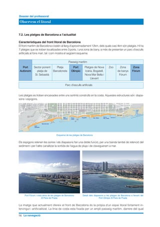 16 La navegació
Observem el litoral
Dossier del professorat
7.2. Les platges de Barcelona a l’actualitat
Característiques del front litoral de Barcelona
El front marítim de Barcelona s’estén al llarg d’aproximadament 12km, dels quals casi 4km són platges. Hi ha
7 platges que es troben localitzades entre 3 ports, i una zona de bany, a més de presentar un parc d’esculls
artificials al fons marí, tal i com mostra el següent esquema.
Les platges es troben encaixades entre uns sortints construïts en la costa. Aquestes estructures són: diapa-
sons i espigons.
Els espigons retenen les sorres i els diapasons fan una doble funció, per una banda també de retenció del
sediment i per l’altre canalitzar la sortida de l’aigua de pluja i de clavegueram a mar.
La imatge que actualment ofereix el front de Barcelona és la pròpia d’un espai litoral fortament in-
tervingut i artificialitzat. La línia de costa esta fixada per un ampli passeig marítim, darrere del qual
Port Fòrum i vista aèria de les platges de Barcelona
© Pere de Prada
Detall dels diapasons a les platges de Barcelona a llevant del
Port Olimpic © Pere de Prada
Passeig marítim
Parc d'esculls artificials
	 Port	 Sector ponent	 Platja	 Port	 Platges de Nova	 Zoo	 Zona	 Zona
	Autònom	 platja de 	 Barceloneta	 Olímpic	 Icària, Bogatell,		 de banys	 Fòrum
		 St. Sebastià			 Nova Mar Bella i		 Fòrum			
					 Llevant
Esquema de les platges de Barcelona
 