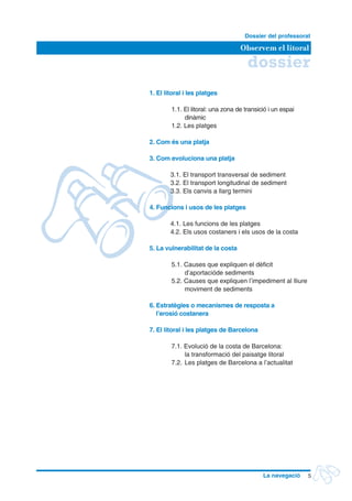 dossier
Observem el litoral
Dossier del professorat
5La navegació
	 1. El litoral i les platges
1.1. El litoral: una zona de transició i un espai
dinàmic
1.2. Les platges
	 2. Com és una platja
	 3. Com evoluciona una platja
		3.1. El transport transversal de sediment
		3.2. El transport longitudinal de sediment
		3.3. Els canvis a llarg termini
	 4. Funcions i usos de les platges
		4.1. Les funcions de les platges
		4.2. Els usos costaners i els usos de la costa
	 5. La vulnerabilitat de la costa
5.1. Causes que expliquen el dèficit
d’aportacióde sediments
5.2. Causes que expliquen l’impediment al lliure
moviment de sediments
	 6. Estratègies o mecanismes de resposta a
	 l’erosió costanera
	 7. El litoral i les platges de Barcelona
7.1. Evolució de la costa de Barcelona:
	 la transformació del paisatge litoral
7.2.	Les platges de Barcelona a l’actualitat
 
