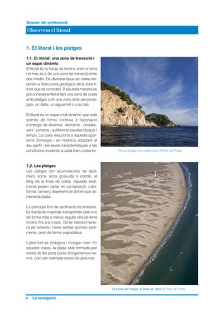 1. El litoral i les platges
1.1. El litoral: una zona de transició i
un espai dinàmic
El litoral és la franja de terreny entre el terra
i el mar, és a dir, una zona de transició entre
dos medis. Els diversos tipus de costa res-
ponen a l’estructura geològica de la zona li-
toral que es consideri. D’aquesta manera es
pot considerar litoral tant una zona de costa
amb platges com una zona amb penya-se-
gats, un delta, un aiguamoll o una cala.
El litoral és un espai molt dinàmic que està
sotmès de forma contínua a l’aportació
d’energia de diversos elements - onades,
vent i corrents - a diferents escales d’espai i
temps. La costa reacciona a aquesta apor-
tació d’energia i es modifica adaptant el
seu perfil i les seves característiques a les
condicions existents a cada tram costaner.
1.2. Les platges
Les platges són acumulacions de sedi-
ment, sorra, sorra gruixuda o còdols, al
llarg de la línea de costa. Aquests sedi-
ments poden variar en composició, color,
forma i tamany depenent de la font que ali-
menta la platja.
La principal font de sediments és terrestre.
Es tracta de materials transportats pels rius
de forma més o menys regular des de terra
endins fins a la costa. De la mateixa mane-
ra els torrents i rieres també aporten sedi-
ments, però de forma esporàdica.
L’altre font és biològica i d’origen marí. En
aquests casos, la platja està formada per
restes de les parts dures d’organismes ma-
rins, com per exemple restes de petxines.
6 La navegació
Observem el litoral
Dossier del professorat
Penya segats a la costa brava © Pere de Prada
La Punta del Fangar al Delta de l’Ebre © Pere de Prada
 