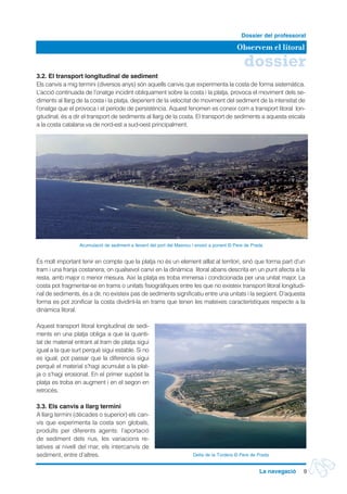 dossier
Observem el litoral
Dossier del professorat
9La navegació
3.2. El transport longitudinal de sediment
Els canvis a mig termini (diversos anys) són aquells canvis que experimenta la costa de forma sistemàtica.
L’acció continuada de l’onatge incidint obliquament sobre la costa i la platja, provoca el moviment dels se-
diments al llarg de la costa i la platja, depenent de la velocitat de moviment del sediment de la intensitat de
l’onatge que el provoca i el període de persistència. Aquest fenomen es coneix com a transport litoral lon-
gitudinal, és a dir el transport de sediments al llarg de la costa. El transport de sediments a aquesta escala
a la costa catalana va de nord-est a sud-oest principalment.
És molt important tenir en compte que la platja no és un element aïllat al territori, sinó que forma part d’un
tram i una franja costanera; on qualsevol canvi en la dinàmica litoral abans descrita en un punt afecta a la
resta, amb major o menor mesura. Així la platja es troba immersa i condicionada per una unitat major. La
costa pot fragmentar-se en trams o unitats fisiogràfiques entre les que no existeix transport litoral longitudi-
nal de sediments, és a dir, no existeix pas de sediments significatiu entre una unitats i la següent. D’aquesta
forma es pot zonificar la costa dividint-la en trams que tenen les mateixes característiques respecte a la
dinàmica litoral.
Aquest transport litoral longitudinal de sedi-
ments en una platja obliga a que la quanti-
tat de material entrant al tram de platja sigui
igual a la que surt perquè sigui estable. Si no
es igual, pot passar que la diferencia sigui
perquè el material s’hagi acumulat a la plat-
ja o s’hagi erosionat. En el primer supòsit la
platja es troba en augment i en el segon en
retrocés.
3.3. Els canvis a llarg termini
A llarg termini (dècades o superior) els can-
vis que experimenta la costa son globals,
produïts per diferents agents: l’aportació
de sediment dels rius, les variacions re-
latives al nivell del mar, els intercanvis de
sediment, entre d’altres.
Acumulació de sediment a llevant del port del Masnou i erosió a ponent © Pere de Prada
Delta de la Tordera © Pere de Prada
 