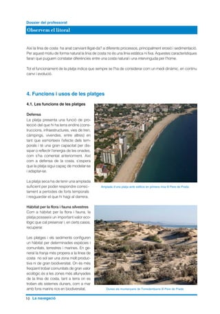 Observem el litoral
Dossier del professorat
10 La navegació
Així la línia de costa ha anat canviant lligat-da? a diferents processos, principalment erosió i sedimentació.
Per aquest motiu de forma natural la línia de costa no és una línia estàtica ni fixa. Aquestes característiques
faran que puguem constatar diferències entre una costa natural i una intervinguda per l’home.
Tot el funcionament de la platja indica que sempre se l’ha de considerar com un medi dinàmic, en continu
canvi i evolució.
4. Funcions i usos de les platges
4.1. Les funcions de les platges
Defensa
La platja presenta una funció de pro-
tecció del que hi ha terra endins (cons-
truccions, infraestructures, vies de tren,
càmpings, vivendes, entre altres) en
tant que esmorteeix l’efecte dels tem-
porals i té una gran capacitat per dis-
sipar o reflectir l’energia de les onades,
com s’ha comentat anteriorment. Així
com a defensa de la costa, s’espera
que la platja sigui capaç de modelar-se
i adaptar-se.
La platja seca ha de tenir una amplada
suficient per poder respondre correc-
tament a períodes de forts temporals
i resguardar el que hi hagi al darrera.
Hàbitat per la flora i fauna silvestres
Com a hàbitat per la flora i fauna, la
platja posseeix un important valor eco-
lògic que cal preservar i, en certs casos,
recuperar.
Les platges i els sediments configuren
un hàbitat per determinades espècies i
comunitats, terrestres i marines. En ge-
neral la franja més propera a la línea de
costa no sol ser una zona molt produc-
tiva ni de gran biodiversitat. On és més
freqüent trobar comunitats de gran valor
ecològic és a les zones més allunyades
de la línia de costa, tant a terra on es
troben els sistemes dunars, com a mar
amb fons marins rics en biodiversitat.
Amplada d’una platja amb edificis en primera línia © Pere de Prada
Dunes als muntanyans de Torredembarra © Pere de Prada
 