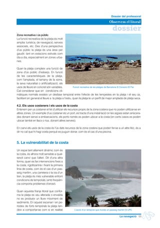 dossier
Observem el litoral
Dossier del professorat
11La navegació
Zona recreativa i ús públic
La funció recreativa de la platja és molt
amplia: turística, de navegació, serveis
associats, etc. Des d’una perspectiva
d’us públic la platja és una àrea per
gaudir, tant en estacions estivals com
dia a dia, especialment en zones urba-
nes.
Quan la platja compleix una funció de
zona d’ús públic d’esbarjo. En funció
de les característiques de la platja,
com l’amplada, el tamany de la sorra,
la seva naturalitat o artificialització, els
usos de lleure en concret són variables.
Cal considerar que en condicions cli-
màtiques normals existeix un desfase temporal entre l’efecte de les tempestes en la platja i el seu ús,
facilitant en general el lleure a la platja a l’estiu, quan la platja te un perfil de major amplada de platja seca.
4.2. Els usos costaners i els usos de la costa
Entenem per us costaner el fet d’utilitzar els recursos propis de la zona costera que no poden utilitzar-se en
altres zones. Un exemple d’us costaner és un port, es tracta d’una instal·lació on les aigües estan arrecera-
des donant servei a embarcacions, els ports només es poden ubicar a la costa (en certs casos es poden
ubicar també en llacs o rius, donant altres serveis).
En canvi els usos de la costa és l’ús dels recursos de la zona costera que poden fer-se a un altre lloc, és a
dir no cal que hi hagi costa perquè es puguin donar, com és el cas d’una piscina.
5. La vulnerabilitat de la costa
Un espai tant altament dinàmic com és
la costa, és alhora molt sensible a qual-
sevol canvi que l’alteri. Dit d’una altra
forma, quan es fan intervencions fixes a
la costa, rigiditzant-la i fixant la primera
línia de costa, com és el cas d’un pas-
seig marítim, una carretera o la via d’un
tren, la platja és més vulnerable enfront
condicions de temporals i amb freqüèn-
cia comporta problemes d’erosió.
Quan aquesta franja litoral que confor-
ma la platja es veu alterada o envaïda
no es produeix un lliure moviment de
sediments. En aquest escenari i en pe-
ríodes de forts temporals la platja ten-
deix a comportar-se com si en realitat
Funció recreativa de les platges de Barcelona © Consorci El Far
L’acció d’un temporal que inunda un passeig marítim © UPC
 