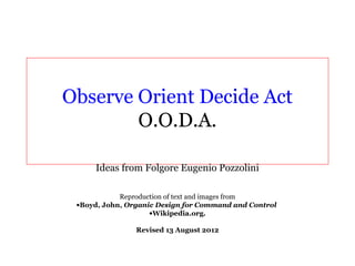 Observe Orient Decide Act
        O.O.D.A.

     Ideas from Folgore Eugenio Pozzolini

            Reproduction of text and images from
 •Boyd, John, Organic Design for Command and Control
                    •Wikipedia.org.

                Revised 13 August 2012
 