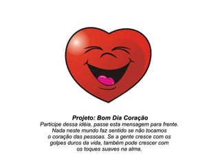 Projeto: Bom Dia Coração Participe dessa idéia, passe esta mensagem para frente.  Nada neste mundo faz sentido se não tocamos  o coração das pessoas. Se a gente cresce com os  golpes duros da vida, também pode crescer com  os toques suaves na alma.  