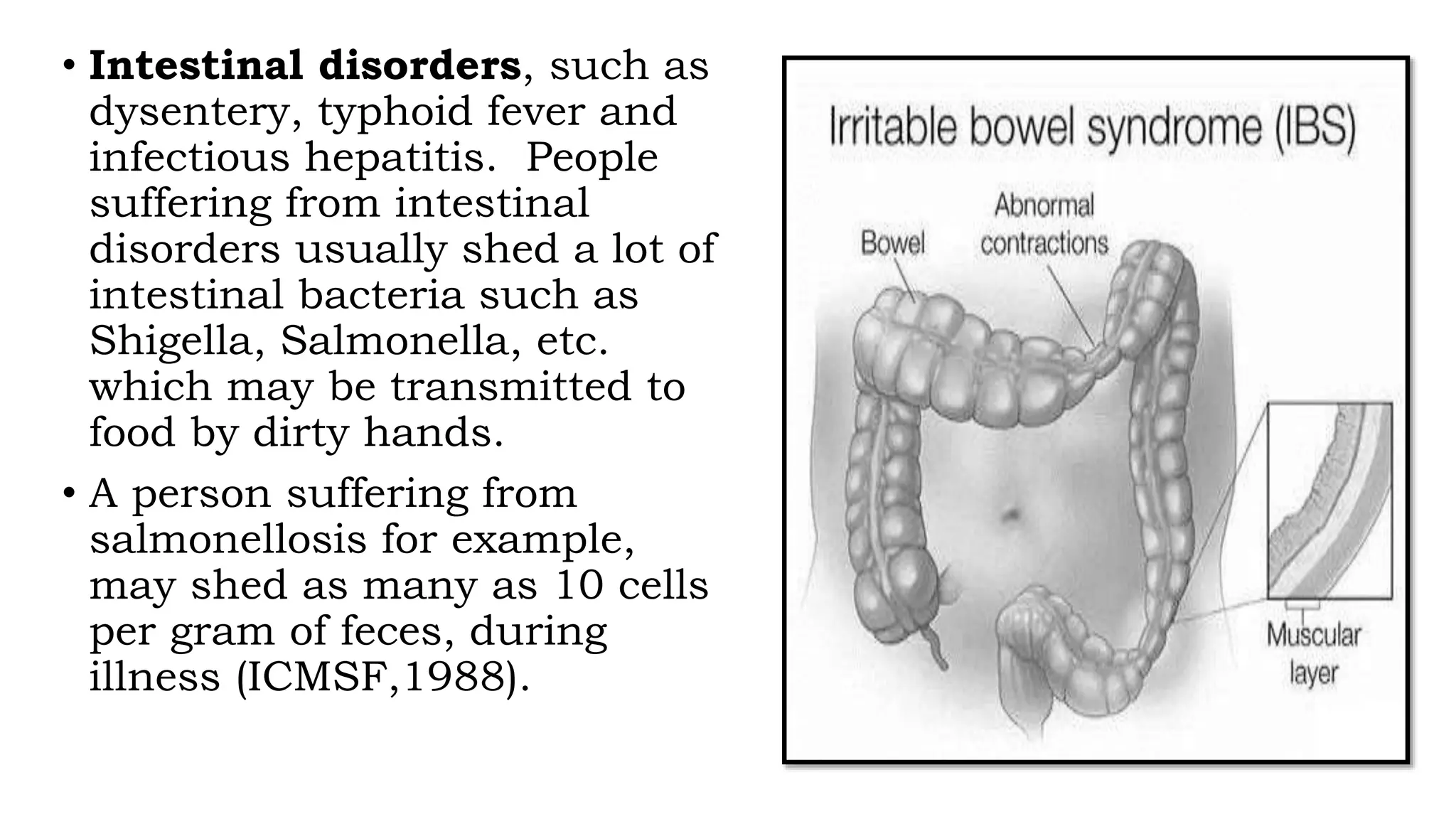 • Intestinal disorders, such as
dysentery, typhoid fever and
infectious hepatitis. People
suffering from intestinal
disorders usually shed a lot of
intestinal bacteria such as
Shigella, Salmonella, etc.
which may be transmitted to
food by dirty hands.
• A person suffering from
salmonellosis for example,
may shed as many as 10 cells
per gram of feces, during
illness (ICMSF,1988).
 