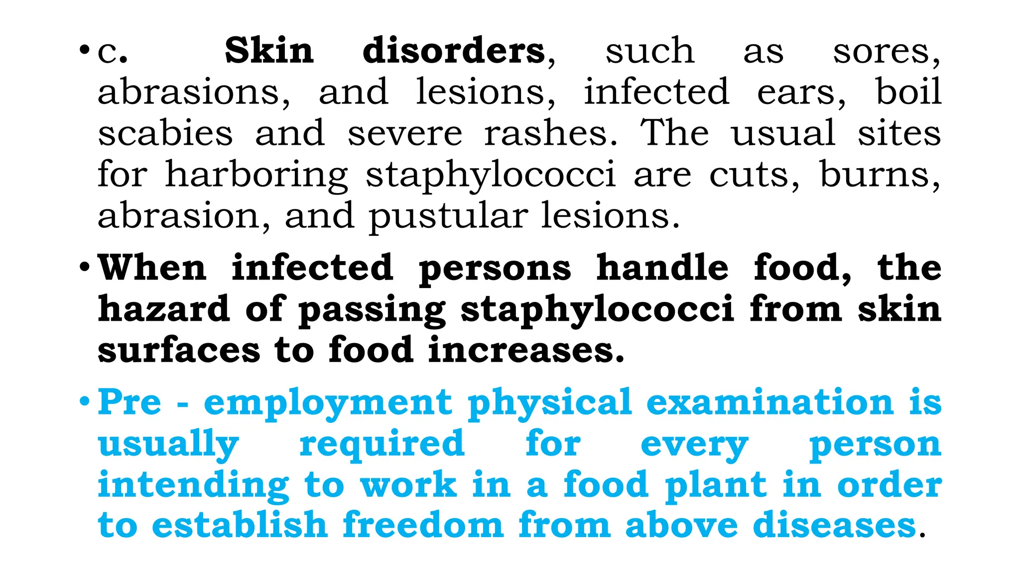 • c. Skin disorders, such as sores,
abrasions, and lesions, infected ears, boil
scabies and severe rashes. The usual sites
for harboring staphylococci are cuts, burns,
abrasion, and pustular lesions.
• When infected persons handle food, the
hazard of passing staphylococci from skin
surfaces to food increases.
• Pre - employment physical examination is
usually required for every person
intending to work in a food plant in order
to establish freedom from above diseases.
 