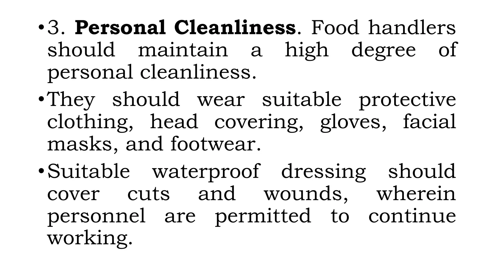 •3. Personal Cleanliness. Food handlers
should maintain a high degree of
personal cleanliness.
•They should wear suitable protective
clothing, head covering, gloves, facial
masks, and footwear.
•Suitable waterproof dressing should
cover cuts and wounds, wherein
personnel are permitted to continue
working.
 