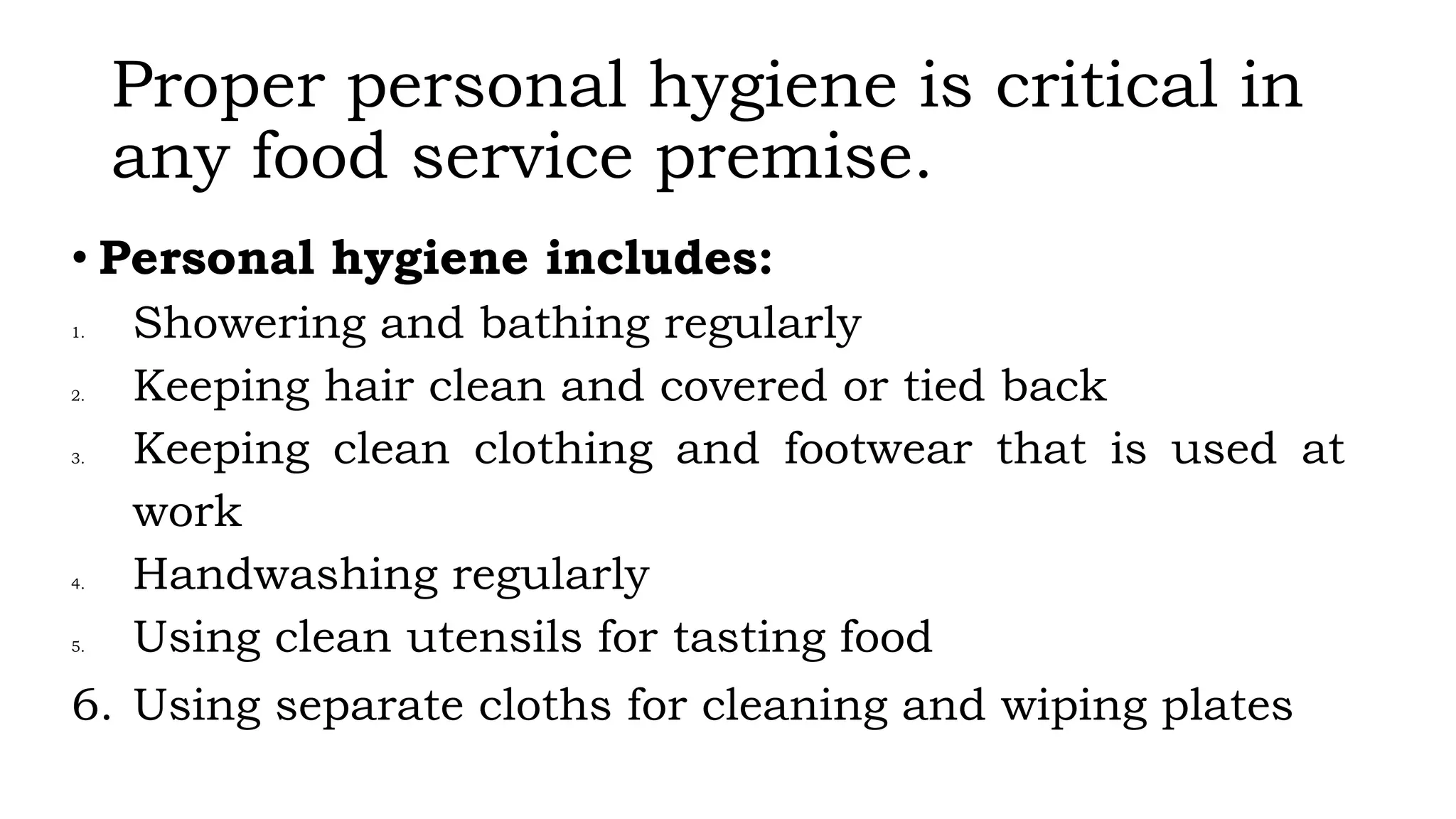 Proper personal hygiene is critical in
any food service premise.
• Personal hygiene includes:
1. Showering and bathing regularly
2. Keeping hair clean and covered or tied back
3. Keeping clean clothing and footwear that is used at
work
4. Handwashing regularly
5. Using clean utensils for tasting food
6. Using separate cloths for cleaning and wiping plates
 