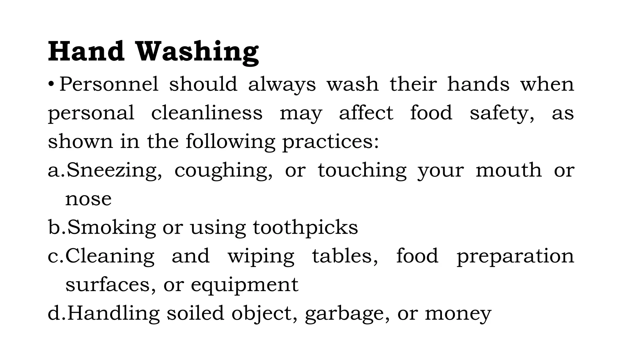 Hand Washing
• Personnel should always wash their hands when
personal cleanliness may affect food safety, as
shown in the following practices:
a.Sneezing, coughing, or touching your mouth or
nose
b.Smoking or using toothpicks
c.Cleaning and wiping tables, food preparation
surfaces, or equipment
d.Handling soiled object, garbage, or money
 