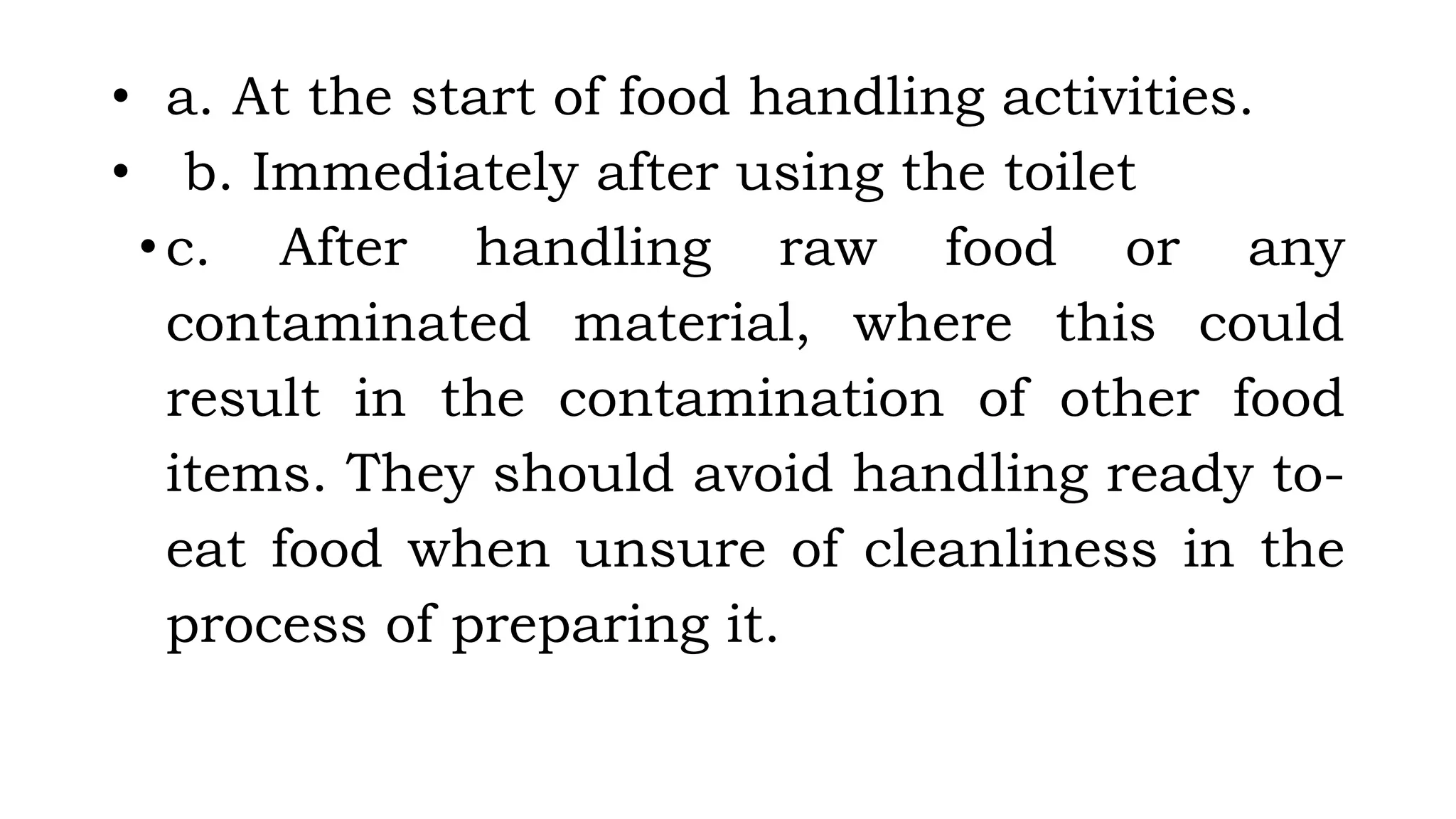 • a. At the start of food handling activities.
• b. Immediately after using the toilet
•c. After handling raw food or any
contaminated material, where this could
result in the contamination of other food
items. They should avoid handling ready to-
eat food when unsure of cleanliness in the
process of preparing it.
 