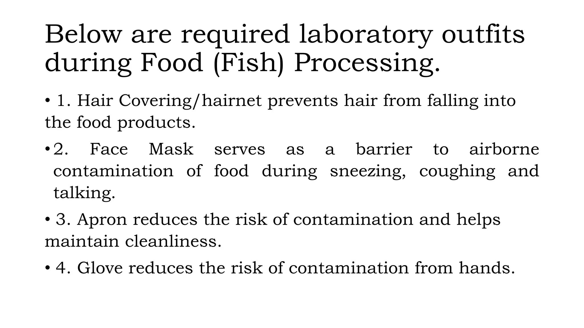Below are required laboratory outfits
during Food (Fish) Processing.
• 1. Hair Covering/hairnet prevents hair from falling into
the food products.
• 2. Face Mask serves as a barrier to airborne
contamination of food during sneezing, coughing and
talking.
• 3. Apron reduces the risk of contamination and helps
maintain cleanliness.
• 4. Glove reduces the risk of contamination from hands.
 
