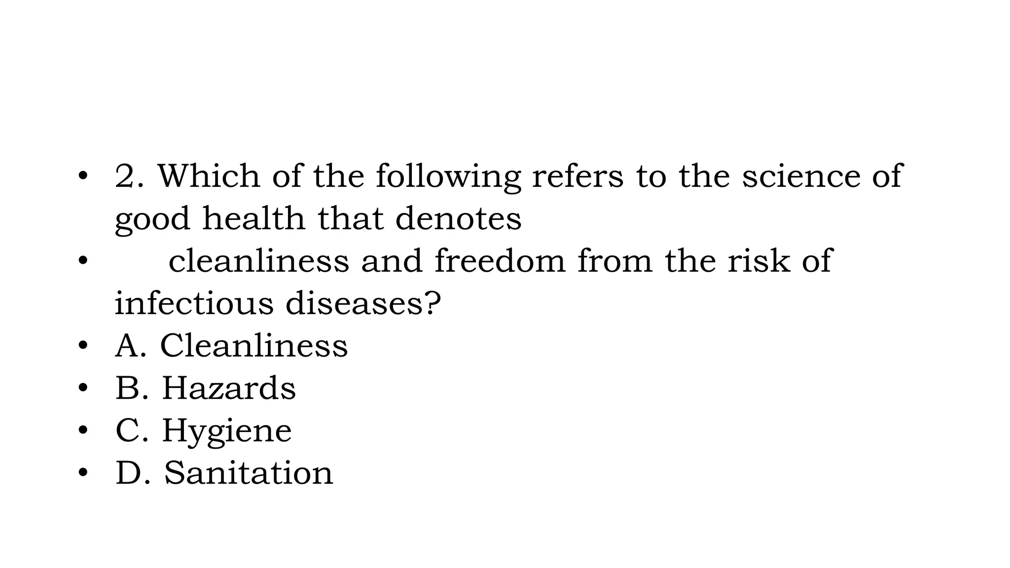 • 2. Which of the following refers to the science of
good health that denotes
• cleanliness and freedom from the risk of
infectious diseases?
• A. Cleanliness
• B. Hazards
• C. Hygiene
• D. Sanitation
 