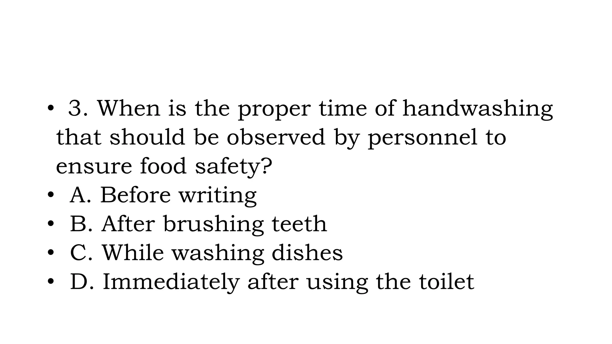 • 3. When is the proper time of handwashing
that should be observed by personnel to
ensure food safety?
• A. Before writing
• B. After brushing teeth
• C. While washing dishes
• D. Immediately after using the toilet
 