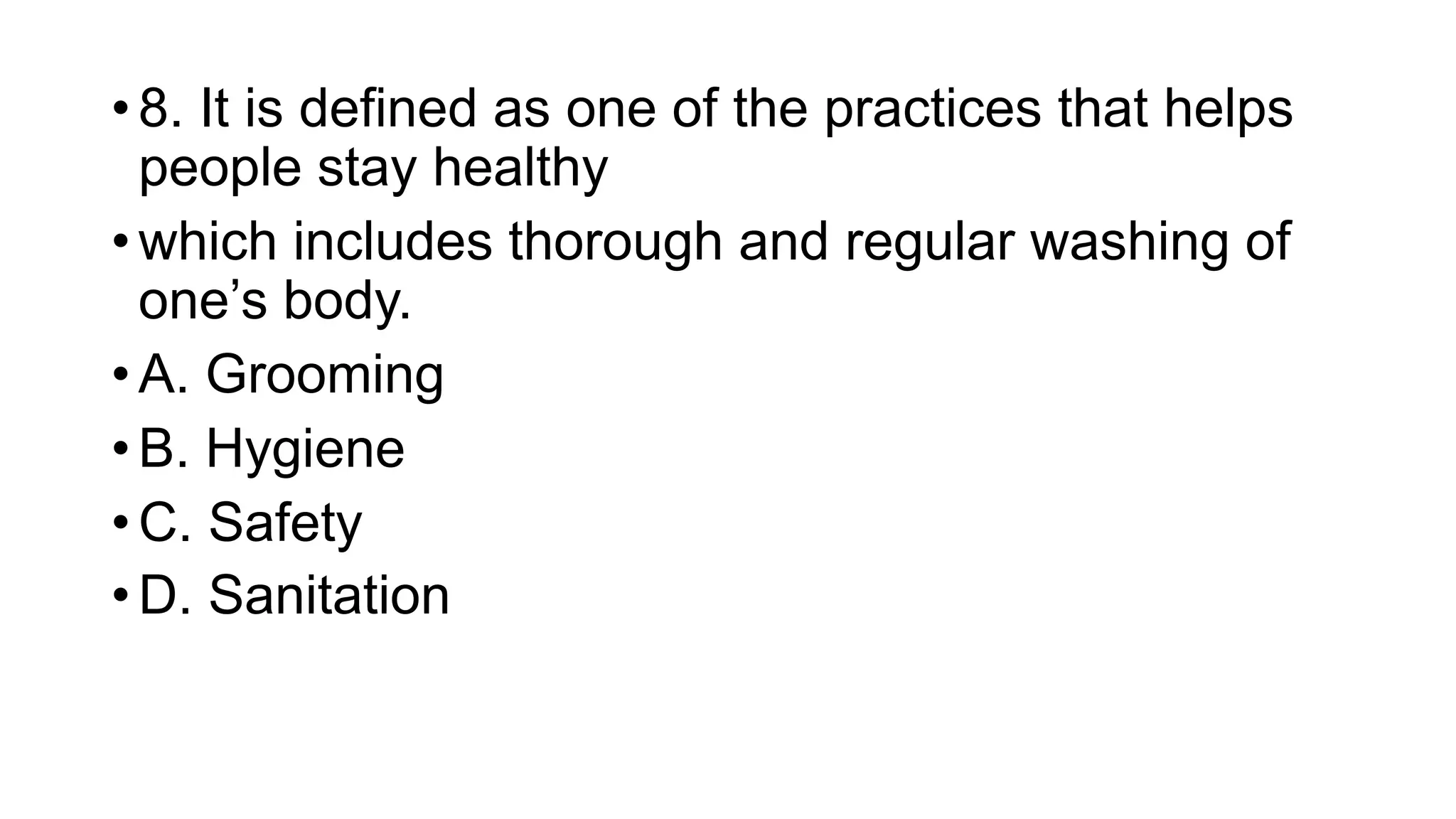 • 8. It is defined as one of the practices that helps
people stay healthy
• which includes thorough and regular washing of
one’s body.
• A. Grooming
• B. Hygiene
• C. Safety
• D. Sanitation
 