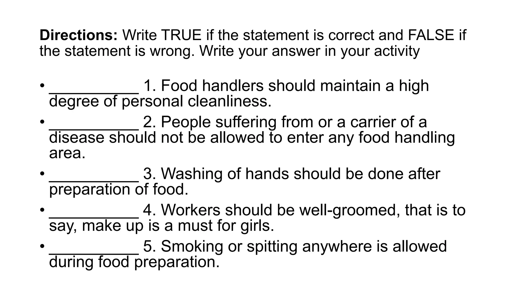 Directions: Write TRUE if the statement is correct and FALSE if
the statement is wrong. Write your answer in your activity
• __________ 1. Food handlers should maintain a high
degree of personal cleanliness.
• __________ 2. People suffering from or a carrier of a
disease should not be allowed to enter any food handling
area.
• __________ 3. Washing of hands should be done after
preparation of food.
• __________ 4. Workers should be well-groomed, that is to
say, make up is a must for girls.
• __________ 5. Smoking or spitting anywhere is allowed
during food preparation.
 