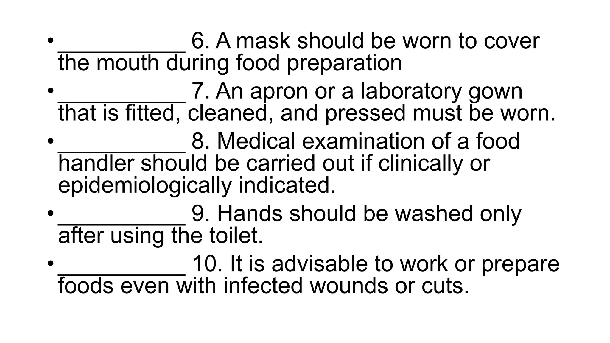 • __________ 6. A mask should be worn to cover
the mouth during food preparation
• __________ 7. An apron or a laboratory gown
that is fitted, cleaned, and pressed must be worn.
• __________ 8. Medical examination of a food
handler should be carried out if clinically or
epidemiologically indicated.
• __________ 9. Hands should be washed only
after using the toilet.
• __________ 10. It is advisable to work or prepare
foods even with infected wounds or cuts.
 