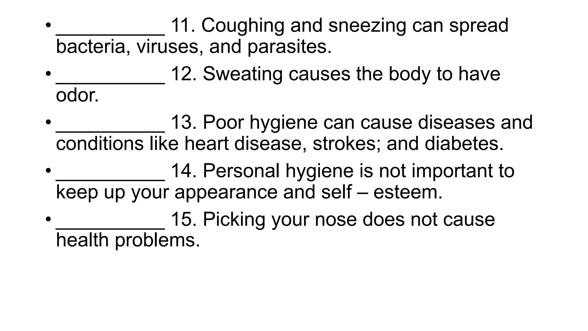 • __________ 11. Coughing and sneezing can spread
bacteria, viruses, and parasites.
• __________ 12. Sweating causes the body to have
odor.
• __________ 13. Poor hygiene can cause diseases and
conditions like heart disease, strokes; and diabetes.
• __________ 14. Personal hygiene is not important to
keep up your appearance and self – esteem.
• __________ 15. Picking your nose does not cause
health problems.
 