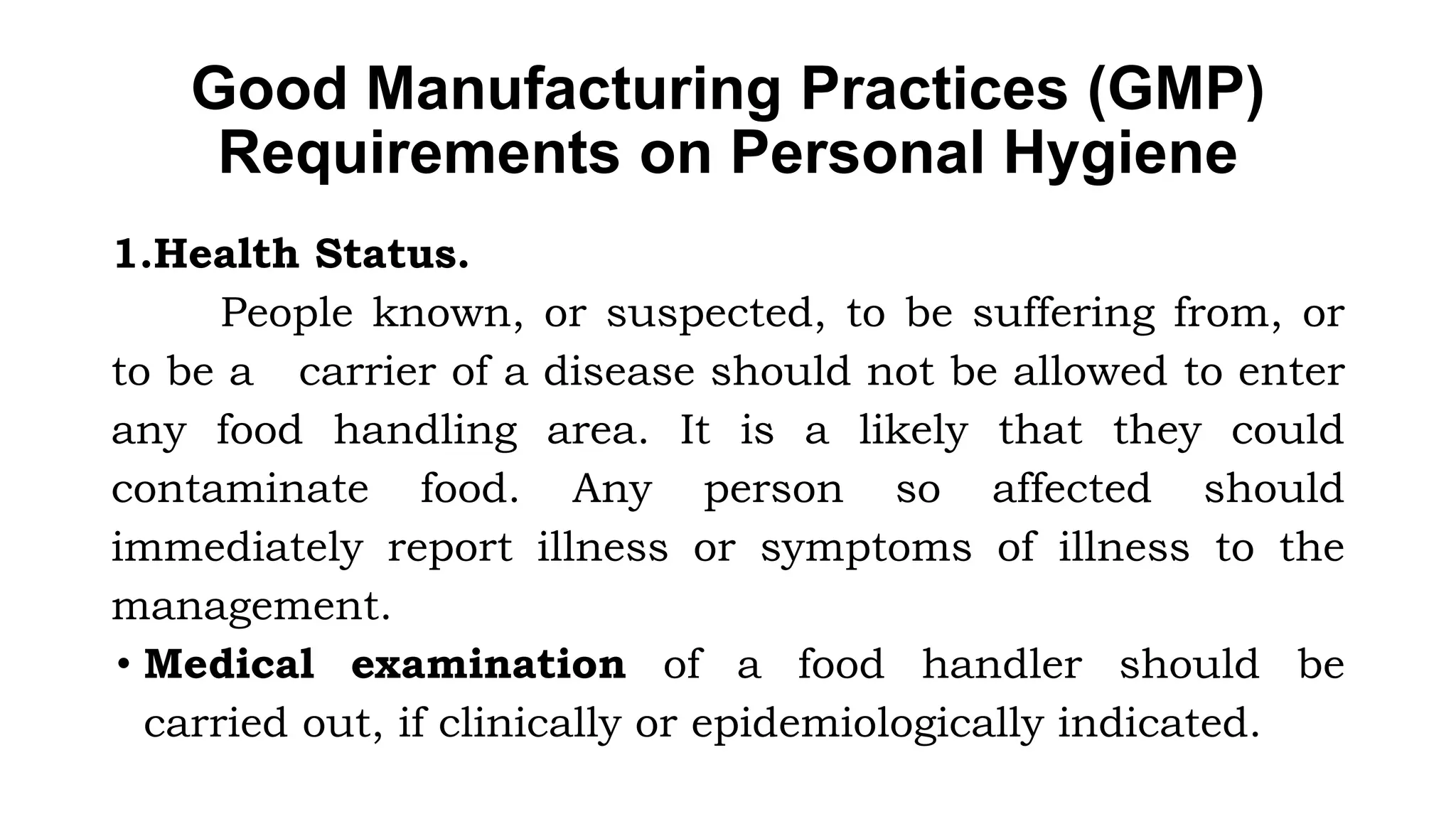 Good Manufacturing Practices (GMP)
Requirements on Personal Hygiene
1.Health Status.
People known, or suspected, to be suffering from, or
to be a carrier of a disease should not be allowed to enter
any food handling area. It is a likely that they could
contaminate food. Any person so affected should
immediately report illness or symptoms of illness to the
management.
• Medical examination of a food handler should be
carried out, if clinically or epidemiologically indicated.
 