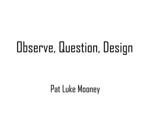 Observe, Question, Design

       Pat Luke Mooney
 