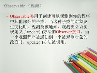 • Observable类用于创建可以观测到你的程序
  中其他部分的子类。当这种子类的对象发
  生变化时，观测类被通知。观测类必须实
  现定义了update( )方法的Observer接口。当
  一个观测程序被通知到一个被观测对象的
  改变时，update( )方法被调用。
 