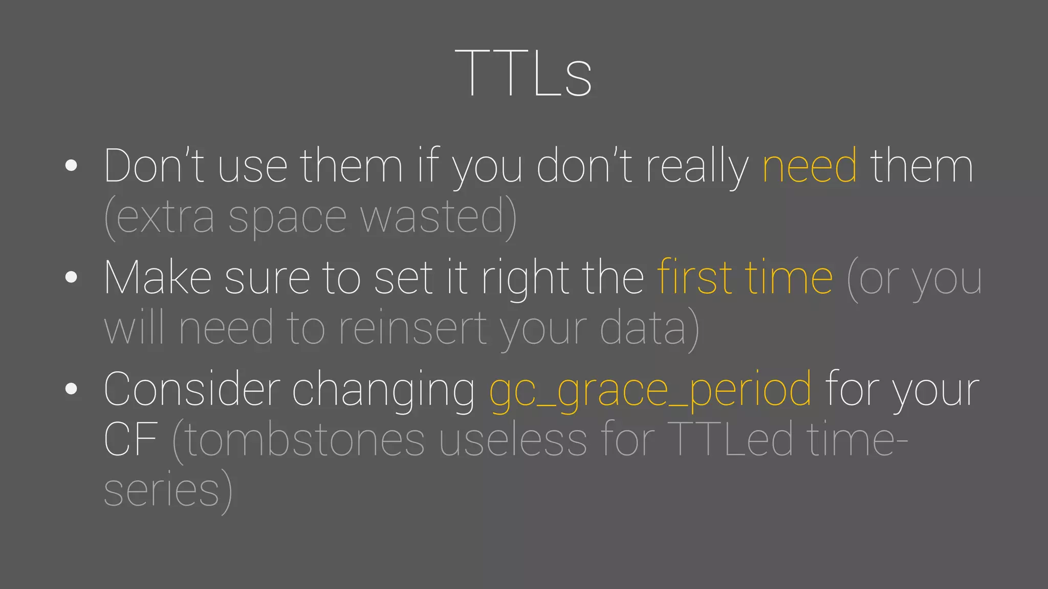 TTLs
• Don’t use them if you don’t really need them
(extra space wasted)
• Make sure to set it right the first time (or you
will need to reinsert your data)
• Consider changing gc_grace_period for your
CF (tombstones useless for TTLed time-
series)
 