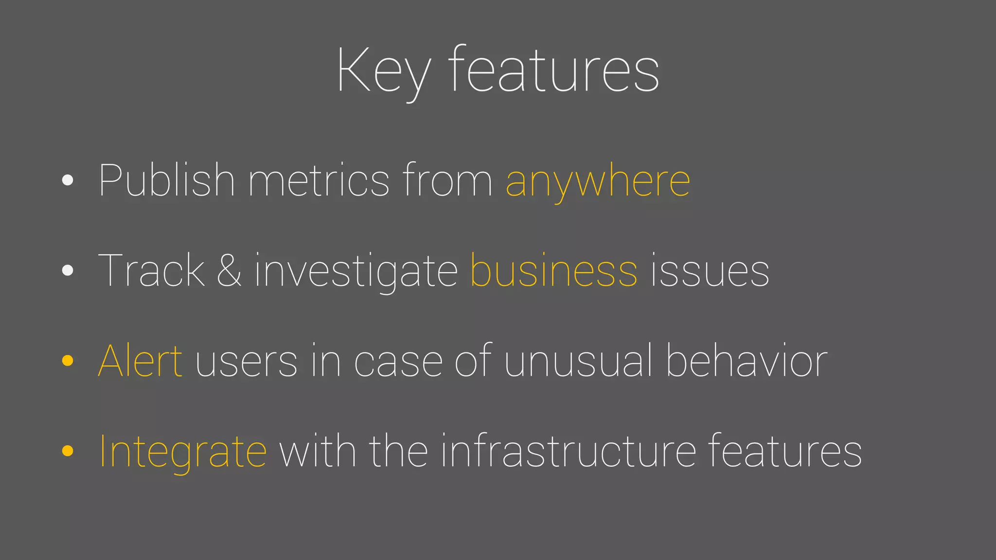 Key features
• Publish metrics from anywhere
• Track & investigate business issues
• Alert users in case of unusual behavior
• Integrate with the infrastructure features
 