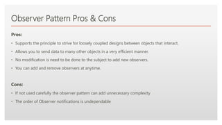Click to edit Master text styles
Observer Pattern Pros & Cons
Pros:
• Supports the principle to strive for loosely coupled designs between objects that interact.
• Allows you to send data to many other objects in a very efficient manner.
• No modification is need to be done to the subject to add new observers.
• You can add and remove observers at anytime.
Cons:
• If not used carefully the observer pattern can add unnecessary complexity
• The order of Observer notifications is undependable
 
