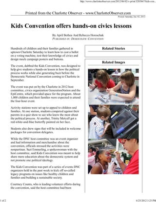 http://www.charlotteobserver.com/2012/06/02/v-print/3285867/kids-con...




                                                                                                        Posted: Saturday, Jun. 02, 2012




                                           By April Bethea And Rebecca Horoschak
                                           PUBLISHED IN: DEMOCRATIC CONVENTION


         Hundreds of children and their families gathered in                             Related Stories
         uptown Charlotte Saturday to learn how to cast a ballot
         on a voting machine, test their knowledge of civics and
         design mock campaign posters and buttons.
                                                                                         Related Images
         The event, dubbed the Kids Convention, was designed to
         help give students a hands-on lesson in how the political
         process works while also generating buzz before the
         Democratic National Convention coming to Charlotte in
         September.

         The event was put on by the Charlotte in 2012 host
         committee, civics organization GenerationNation and the
         EpiCentre, which provided space for the program. About
         1,000 children and their families were expected to attend
         the four-hour event.

         Activity stations were set up to appeal to children and
         families. At one station, students competed against their
         parents in a quiz show to see who knew the most about
         the political process. At another, Trinity Metcalf got a
         red-white-and-blue butterfly painted on her face.

         Students also drew signs that will be included in welcome
         packages for convention delegates.

         While the DNC host committee was an event organizer
         and had information and merchandise about the
         convention, officials stressed the activities were
         nonpartisan. Suzi Emmerling, a spokeswoman with the
         host committee, said Kids Convention was meant to help
         share more education about the democratic system and
         not promote one political ideology.

         The Kids Convention was part of a series of events DNC
         organizers held in the past week to kick off so-called
         legacy programs on issues like healthy children and
         families and building a sustainable society.

         Courtney Counts, who is leading volunteer efforts during
         the convention, said the host committee had been



1 of 2                                                                                                                      6/25/2012 3:25 PM
 
