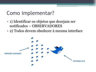 Como implementar?
• 1) Identificar os objetos que desejam ser
  notificados – OBSERVADORES
• 2) Todos devem obedecer à mesma interface
 