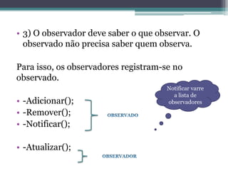 • 3) O observador deve saber o que observar. O
  observado não precisa saber quem observa.

Para isso, os observadores registram-se no
observado.
                                      Notificar varre
                                        a lista de
• -Adicionar();                       observadores
• -Remover();
• -Notificar();

• -Atualizar();
 