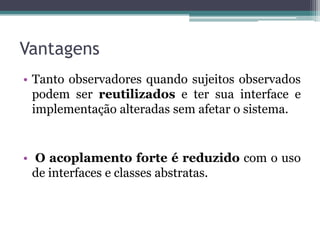 Vantagens
• Tanto observadores quando sujeitos observados
  podem ser reutilizados e ter sua interface e
  implementação alteradas sem afetar o sistema.


• O acoplamento forte é reduzido com o uso
  de interfaces e classes abstratas.
 