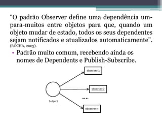 “O padrão Observer define uma dependência um-
para-muitos entre objetos para que, quando um
objeto mudar de estado, todos os seus dependentes
sejam notificados e atualizados automaticamente”.
(ROCHA, 2003).

 • Padrão muito comum, recebendo ainda os
   nomes de Dependents e Publish-Subscribe.
 