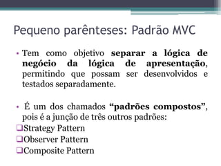 Pequeno parênteses: Padrão MVC
• Tem como objetivo separar a lógica de
  negócio da lógica de apresentação,
  permitindo que possam ser desenvolvidos e
  testados separadamente.

• É um dos chamados “padrões compostos”,
  pois é a junção de três outros padrões:
Strategy Pattern
Observer Pattern
Composite Pattern
 