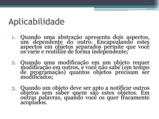 Aplicabilidade
1. Quando uma abstração apresenta dois aspectos,
   um dependente do outro. Encapsulando estes
   aspectos em objetos separados permite que você
   os varie e reutilize de forma independente;
2. Quando uma modificação em um objeto requer
   modificação em outros, e você não sabe (em tempo
   de programação) quantos objetos precisam ser
   modificados;
3. Quando um objeto deve ser apto a notificar outros
   objetos sem saber quem são estes objetos. Em
   outras palavras, quando você os quer fracamente
   acoplados.
 