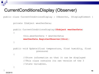 CurrentConditionsDisplay (Observer) public class CurrentConditionsDisplay : IObserver, IDisplayElement { private ISubject weatherData; public CurrentConditionsDisplay( ISubject weatherData ) { this.weatherData = weatherData; weatherData.RegisterObserver(this); } public void Update(float temperature, float humidity, float    pressure) { //Store information so that it can be displayed //This class contains its own version of the 3 //state variables. } } 05/28/10 