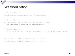 WeatherStation //Create Subject WeatherData weatherdata = new WeatherData(); //Create Observer CurrentConditionsDisplay currentDisplay = new CurrentConditionsDisplay(weatherdata); //Create Observer StatisticsDisplay statDisplay = new StatisticsDisplay(weatherdata); weatherdata.SetMeasurements(80, 65, 30.4f); weatherdata.SetMeasurements(82, 70, 29.2f); 05/28/10 