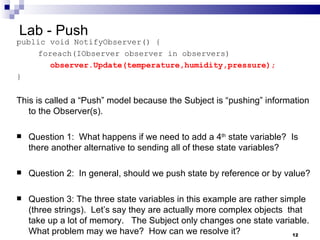 Lab - Push public void NotifyObserver() {   foreach(IObserver observer in observers)    observer.Update(temperature,humidity,pressure); } This is called a “Push” model because the Subject is “pushing” information to the Observer(s). Question 1:  What happens if we need to add a 4 th  state variable?  Is there another alternative to sending all of these state variables? Question 2:  In general, should we push state by reference or by value? Question 3: The three state variables in this example are rather simple (three strings).  Let’s say they are actually more complex objects  that take up a lot of memory.  The Subject only changes one state variable. What problem may we have?  How can we resolve it? 