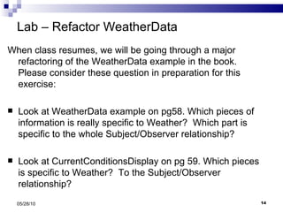 Lab – Refactor WeatherData When class resumes, we will be going through a major refactoring of the WeatherData example in the book.  Please consider these question in preparation for this exercise: Look at WeatherData example on pg58. Which pieces of information is really specific to Weather?  Which part is specific to the whole Subject/Observer relationship? Look at CurrentConditionsDisplay on pg 59. Which pieces is specific to Weather?  To the Subject/Observer relationship? 05/28/10 