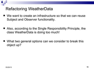 Refactoring WeatherData  We want to create an infrastructure so that we can reuse Subject and Observer functionality. Also, according to the Single Responsibility Principle, the class WeatherData is doing too much! What two general options can we consider to break this object up? 05/28/10 