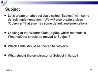 Subject Let’s create an abstract class called “Subject” with some default implementation.  (We will also create a class “Observer” that also has some default implementation). Looking at the WeatherData (pg58), which methods in WeatherData should be moved to Subject? Which fields should be moved to Subject? What should the constructor of Subject initialize? 05/28/10 