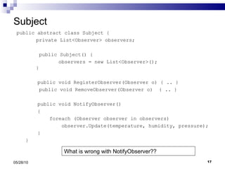 Subject public abstract class Subject { private List<Observer> observers;   public Subject() { observers = new List<Observer>(); } public void RegisterObserver(Observer o) { .. }   public void RemoveObserver(Observer o)  { .. } public void NotifyObserver() { foreach (Observer observer in observers) observer.Update(temperature, humidity, pressure); } } 05/28/10 What is wrong with NotifyObserver?? 