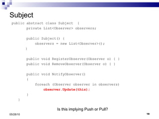 Subject public abstract class Subject  { private List<Observer> observers; public Subject() { observers = new List<Observer>(); } public void RegisterObserver(Observer o) { } public void RemoveObserver(Observer o) { } public void NotifyObserver() { foreach (Observer observer in observers) observer.Update(this); } } 05/28/10 Is this implying Push or Pull? 