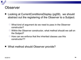 Observer Looking at CurrentConditionsDisplay (pg59),  we should abstract out the registering of the Observer to a Subject. What kind of argument do we need to pass in the Observer constructor? Within the Observer constructor, what method should we call on the Subject?  How can we enforce that the inherited classes use this constructor?? What method should Observer provide? 05/28/10 