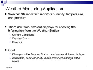 Weather Monitoring Application Weather Station which monitors humidity, temperature, and pressure. There are three different displays for showing the information from the Weather Station Current Conditions Weather Stats Forecast Goal:  Changes in the Weather Station must update all three displays. In addition, need capability to add additional displays in the future. 05/28/10 