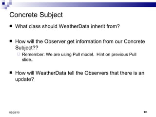 Concrete Subject What class should WeatherData inherit from? How will the Observer get information from our Concrete Subject??  Remember: We are using Pull model.  Hint on previous Pull slide.. How will WeatherData tell the Observers that there is an update? 05/28/10 